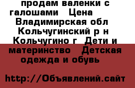 продам валенки с галошами › Цена ­ 450 - Владимирская обл., Кольчугинский р-н, Кольчугино г. Дети и материнство » Детская одежда и обувь   